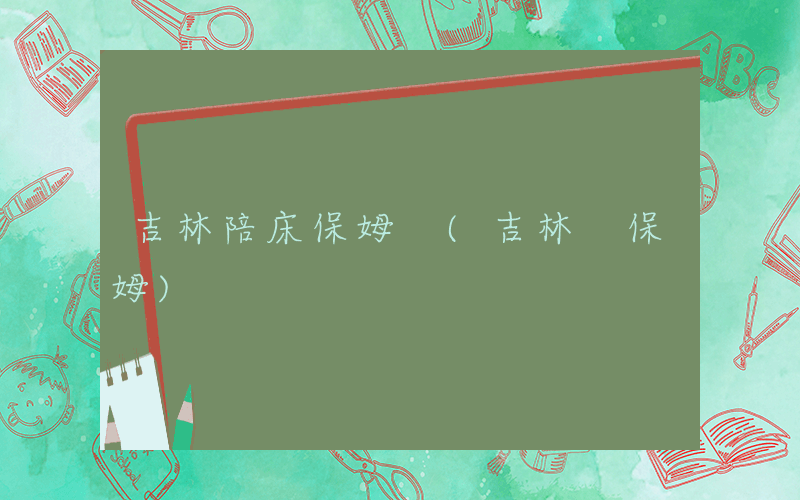 吉林陪床保姆 (吉林 保姆)